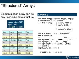 “Structured” Arrays name char[10] age  int weight double Elements of an array can be any fixed-size data structure! EXAMPLE >>> from numpy import dtype, empty # structured data format >>> fmt = dtype([('name', 'S10'), ('age', int),  ('weight', float) ]) >>> a = empty((3,4), dtype=fmt)   >>> a.itemsize 22 >>> a['name'] = [['Brad',  ,'Jill']] >>> a['age'] = [[33,  ,54]] >>> a['weight'] = [[135,  ,145]] >>> print a [[('Brad', 33, 135.0) ('Jill', 54, 145.0)]] 27 32 61 29 145.0 88.0 135.0 188.0 54 18 33 19 Jill Jennifer Susan Ron 187.0 137.0 202.0 154.0 Amy Brian George Henry 140.0 225.0 105.0 135.0 54 47 25 33 Fred John Jane Brad 