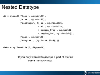 Nested Datatype dt = dtype([('time', np.uint64), ('size', np.uint32), ('position', [('az', np.float32), ('el', np.float32), ('region_type', np.uint8), ('region_ID', np.uint16)]), ('gain', np.uint8), ('samples', (np.int16,2048))]) data = np.fromfile(f, dtype=dt)  If you only wanted to access a part of the file  use a memory map 