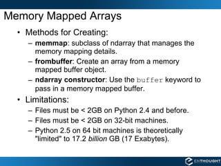 Memory Mapped Arrays Methods for Creating: memmap : subclass of ndarray that manages the memory mapping details. frombuffer : Create an array from a memory mapped buffer object. ndarray constructor : Use the  buffer  keyword to pass in a memory mapped buffer. Limitations: Files must be < 2GB on Python 2.4 and before. Files must be < 2GB on 32-bit machines. Python 2.5 on 64 bit machines is theoretically "limited" to 17.2  billion  GB (17 Exabytes). 