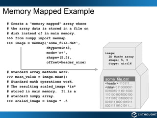 Memory Mapped Example # Create a "memory mapped" array where  # the array data is stored in a file on  # disk instead of in main memory. >>> from numpy import memmap >>> image = memmap('some_file.dat',  dtype=uint8,  mode='r+', shape=(5,5), offset=header_size) # Standard array methods work.  >>> mean_value = image.mean() # Standard math operations work. # The resulting scaled_image *is* # stored in main memory.  It is a # standard numpy array. >>> scaled_image = image * .5 some_file.dat <header>  110111… <data>  0110000001 0010010111011000 1101001001000100 1111010101000010 0010111000101011 00011110101011… 