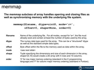 memmap The memmap subclass of array handles opening and closing files as well as synchronizing memory with the underlying file system. memmap(ﬁlename, dtype=uint8, mode=’r+’,  offset=0, shape=None, order=0) filename   Name of the underlying file.  For all modes, except for 'w+', the file must already exist and contain at least the number of bytes used by the array. dtype The numpy data type used for the array.  This can be a "structured" dtype as well as the standard simple data types. offset Byte offset within the file to the memory used as data within the array. mode <see next slide> shape Tuple specifying the dimensions and size of each dimension in the array.  shape=(5,10) would create a 2D array with 5 rows and 10 columns. order 'C' for row major memory ordering (standard in the C programming language) and 'F' for column major memory ordering (standard in Fortran). 