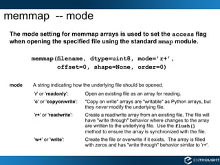 memmap  -- mode The mode setting for memmap arrays is used to set the  access  flag when opening the specified file using the standard  mmap  module. memmap(ﬁlename, dtype=uint8, mode=’r+’,  offset=0, shape=None, order=0) mode A string indicating how the underlying file should be opened. ' r ' or ' readonly ':  Open an existing file as an array for reading. ' c ' or ' copyonwrite ':  "Copy on write" arrays are "writable" as Python arrays, but they  never  modify the underlying file. ' r+ ' or ' readwrite ':  Create a read/write array from an existing file. The file will have "write through" behavior where changes to the array are written to the underlying file.  Use the  flush()   method to ensure the array is synchronized with the file. ' w+ ' or ' write ':  Create the file or overwrite if it exists.  The array is filled with zeros and has "write through" behavior similar to 'r+'.  