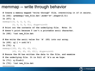 memmap -- write through behavior # Create a memory mapped "write through" file, overwriting it if it exists. In [66]: q=memmap('new_file.dat',mode='w+',shape=(2,5)) In [67]: q memmap([[0, 0, 0, 0, 0], [0, 0, 0, 0, 0]], dtype=uint8) # Print out the contents of the underlying file.  Note: It # doesn't print because 0 isn't a printable ascii character. In [68]: !cat new_file.dat # Now write the ascii value for 'A' (65) into our array. In [69]: q[:] = ord('A') In [70]: q memmap([[65, 65, 65, 65, 65], [65, 65, 65, 65, 65]], dtype=uint8) # Ensure the OS has written the data to the file, and examine # the underlying file. It is full of 'A's as we hope. In [71]: q.flush() In [72]: !cat new_file.dat AAAAAAAAAA 