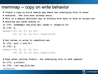 memmap -- copy on write behavior # Create a copy-on-write memory map where the underlying file is never # modified.  The file must already exist. # This is a memory efficient way of working with data on disk as arrays but  # ensuring you never modify it. In [73]: q=memmap('new_file.dat',mode='c',shape=(2,5)) In [74]: q memmap([[65, 65, 65, 65, 65], [65, 65, 65, 65, 65]], dtype=uint8) # Set values in array to something new. In [75]: q[1] = ord('B') In [76]: q memmap([[65, 65, 65, 65, 65], [66, 66, 66, 66, 66]], dtype=uint8) # Even after calling flush(), the underlying file is  not  updated. In [77]: q.flush() In [78]: !cat new_file.dat AAAAAAAAAA 