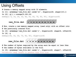 Using Offsets # Create a memory mapped array with 10 elements. In [1]: q=memmap('new_file.dat',mode='w+', dtype=uint8, shape=(10,)) In [2]: q[:] = arange(0,100,10) memmap([ 0, 10, 20, 30, 40, 50, 60, 70, 80, 90], dtype=uint8) # Now, create a new memory mapped array (read only) with an offset into # the previously created file. In [3]: q=memmap('new_file.dat',mode='r', dtype=uint8, shape=6, offset=4) In [4]: q memmap([40, 50, 60, 70, 80, 90], dtype=uint8) # The number of bytes required by the array must be equal or less than # the number of bytes available in the file. In [3]: q=memmap('new_file.dat',mode='r', dtype=uint8, shape= 7 , offset=4) ValueError: mmap length is greater than file size new_file.dat new_file.dat 