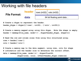 Working with file headers 64 bit floating point data… # Create a dtype to represent the header. header_dtype = dtype([('rows', int32), ('cols', int32)]) # Create a memory mapped array using this dtype.  Note the shape is empty. header = memmap(file_name, mode='r', dtype=header_dtype, shape=()) # Read the row and column sizes from using this structured array. rows = header['rows'] cols = header['cols'] # Create a memory map to the data segment, using rows, cols for shape # information and the header size to determine the correct offset.   data = memmap(file_name, mode='r+', dtype=float64,  shape=(rows, cols), offset=header_dtype.itemsize) rows (int32) data header File Format: cols (int32) 