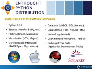 Enthought Python Distribution (EPD) MORE THAN FIFTY INTEGRATED PACKAGES Python 2.5.2 Science (NumPy, SciPy, etc.) Plotting (Chaco, Matplotlib) Visualization (VTK, Mayavi) Multi-language Integration  (SWIG,Pyrex, f2py, weave) Database (MySQL, SQLLite, etc.) Data Storage (HDF, NetCDF, etc.) Networking (twisted) User Interface (wxPython, Traits UI) Enthought Tool Suite  (Application Development Tools) 