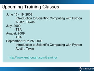 Upcoming Training Classes June 15 - 19, 2009 Introduction to Scientific Computing with Python  Austin, Texas July, 2009 TBA August, 2009 TBA September 21 to 25, 2009 Introduction to Scientific Computing with Python  Austin, Texas http://www.enthought.com/training/ 