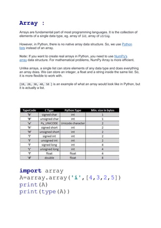 Array :
Arrays are fundamental part of most programming languages. It is the collection of
elements of a single data type, eg. array of int, array of string.
However, in Python, there is no native array data structure. So, we use Python
lists instead of an array.
Note: If you want to create real arrays in Python, you need to use NumPy's
array data structure. For mathematical problems, NumPy Array is more efficient.
Unlike arrays, a single list can store elements of any data type and does everything
an array does. We can store an integer, a float and a string inside the same list. So,
it is more flexible to work with.
[10, 20, 30, 40, 50 ] is an example of what an array would look like in Python, but
it is actually a list.
import array
A=array.array('i',[4,3,2,5])
print(A)
print(type(A))
 