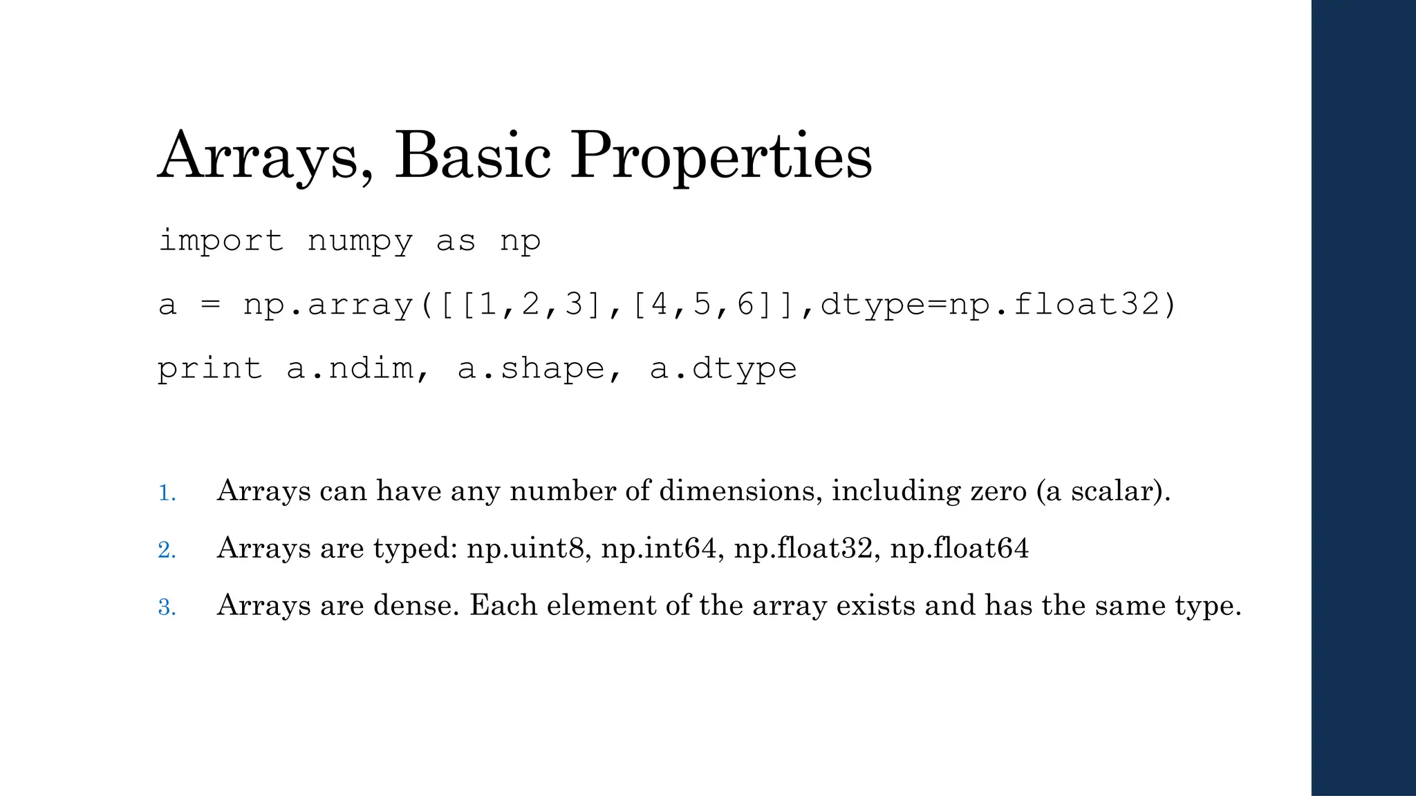 Arrays, Basic Properties
import numpy as np
a = np.array([[1,2,3],[4,5,6]],dtype=np.float32)
print a.ndim, a.shape, a.dtype
1. Arrays can have any number of dimensions, including zero (a scalar).
2. Arrays are typed: np.uint8, np.int64, np.float32, np.float64
3. Arrays are dense. Each element of the array exists and has the same type.
 