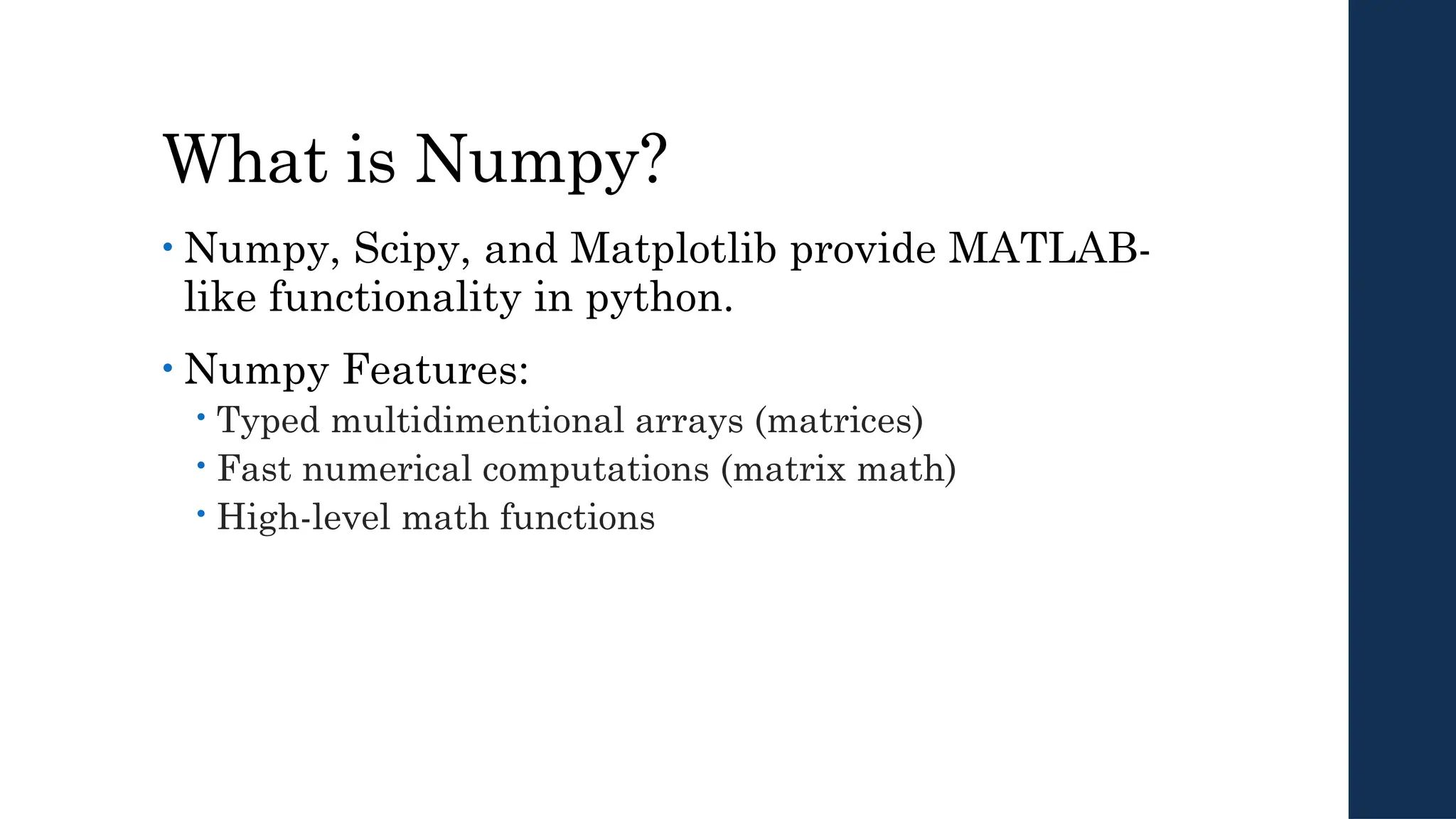 What is Numpy?
• Numpy, Scipy, and Matplotlib provide MATLAB-
like functionality in python.
• Numpy Features:
 Typed multidimentional arrays (matrices)
 Fast numerical computations (matrix math)
 High-level math functions
 
