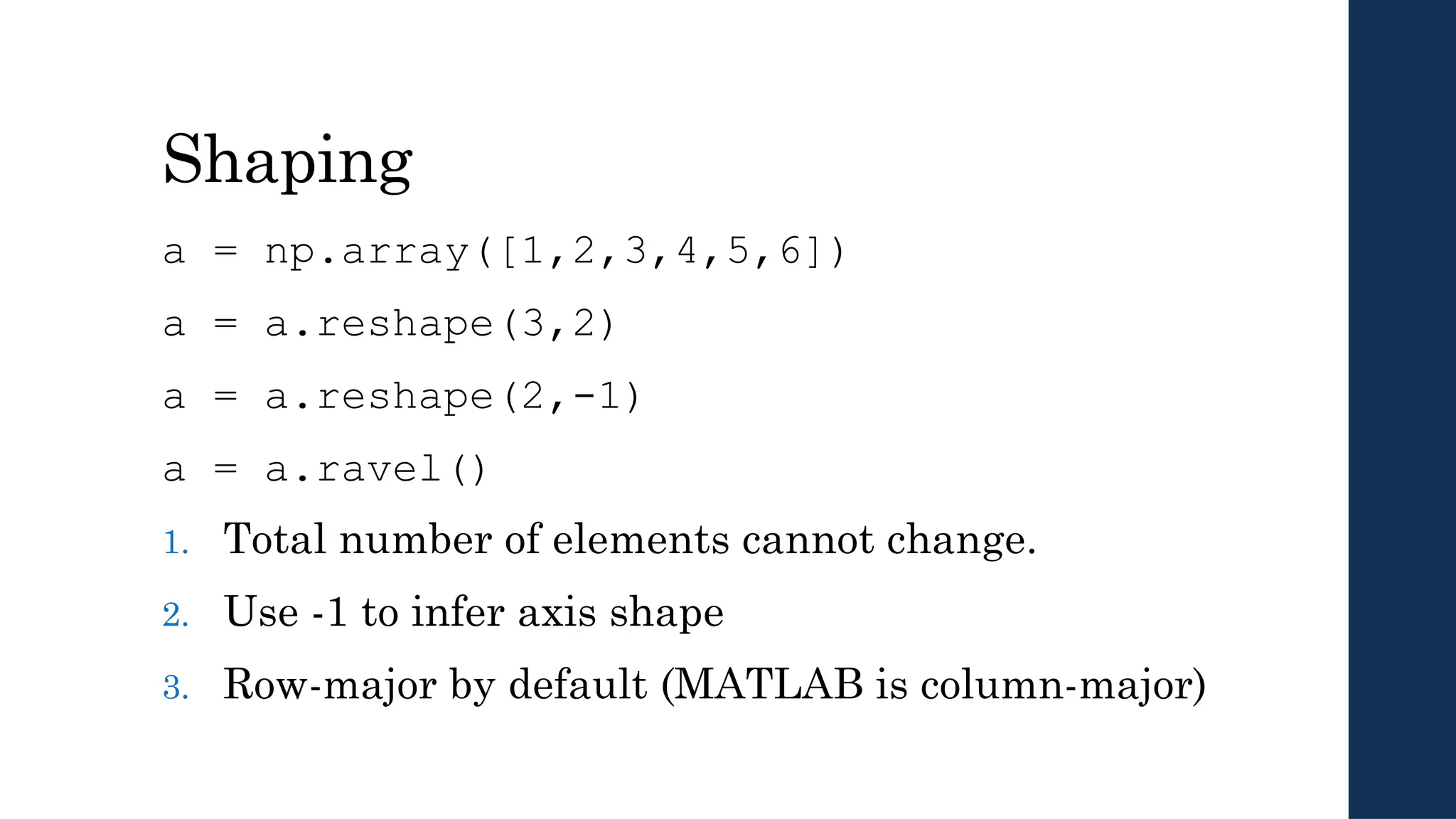 Shaping
a = np.array([1,2,3,4,5,6])
a = a.reshape(3,2)
a = a.reshape(2,-1)
a = a.ravel()
1. Total number of elements cannot change.
2. Use -1 to infer axis shape
3. Row-major by default (MATLAB is column-major)
 