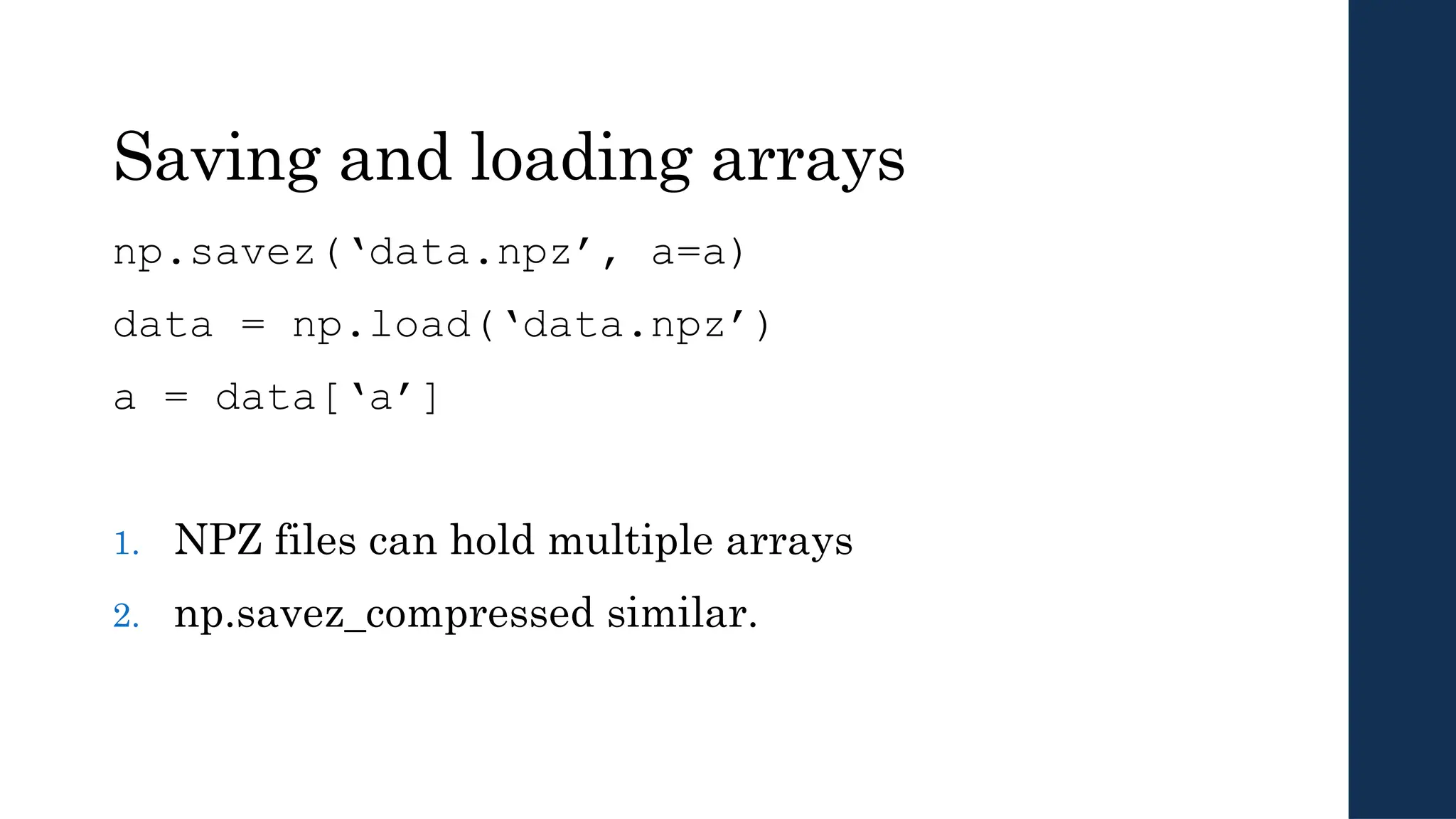 Saving and loading arrays
np.savez(‘data.npz’, a=a)
data = np.load(‘data.npz’)
a = data[‘a’]
1. NPZ files can hold multiple arrays
2. np.savez_compressed similar.
 