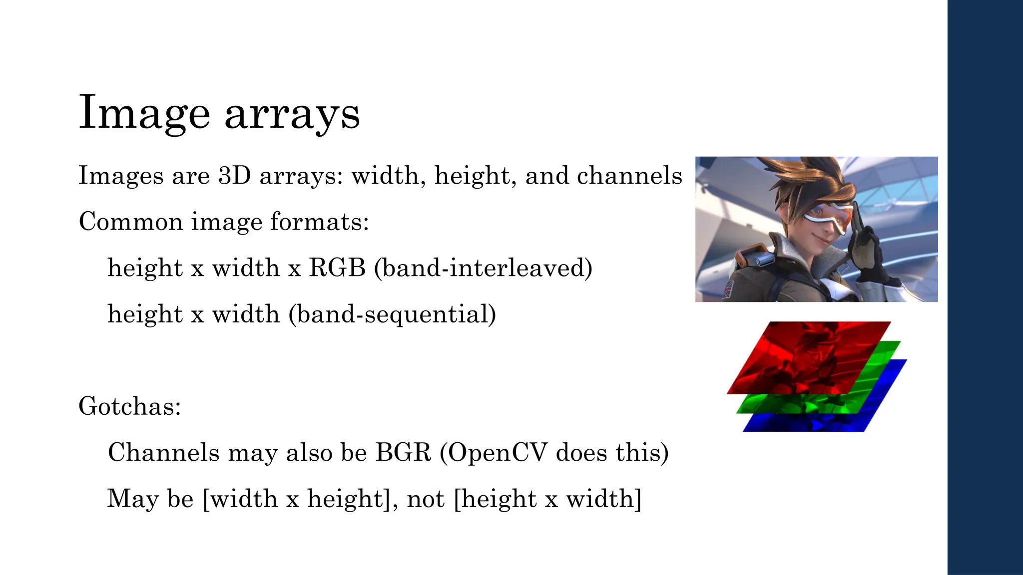 Image arrays
Images are 3D arrays: width, height, and channels
Common image formats:
height x width x RGB (band-interleaved)
height x width (band-sequential)
Gotchas:
Channels may also be BGR (OpenCV does this)
May be [width x height], not [height x width]
 