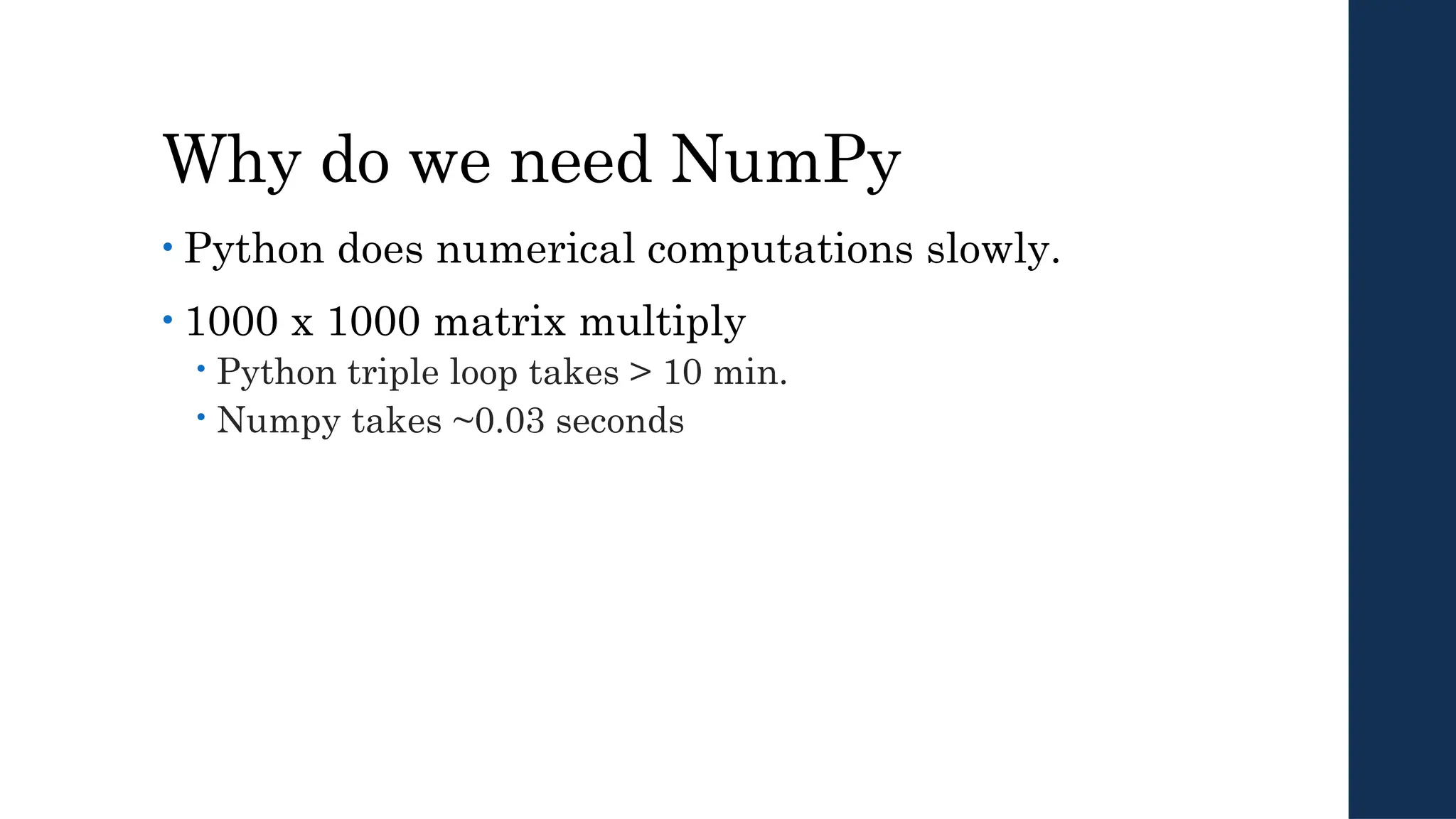 Why do we need NumPy
• Python does numerical computations slowly.
• 1000 x 1000 matrix multiply
 Python triple loop takes > 10 min.
 Numpy takes ~0.03 seconds
 