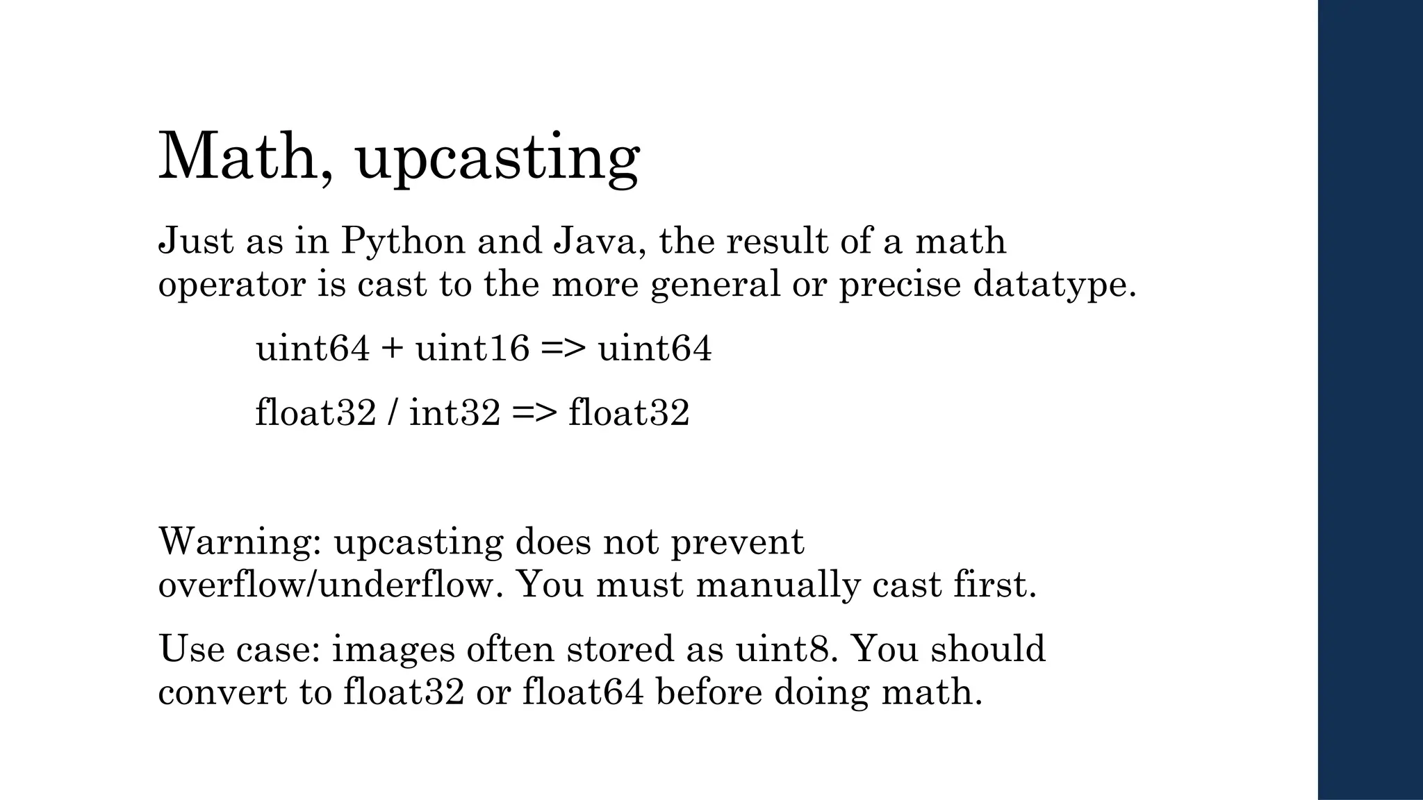 Math, upcasting
Just as in Python and Java, the result of a math
operator is cast to the more general or precise datatype.
uint64 + uint16 => uint64
float32 / int32 => float32
Warning: upcasting does not prevent
overflow/underflow. You must manually cast first.
Use case: images often stored as uint8. You should
convert to float32 or float64 before doing math.
 