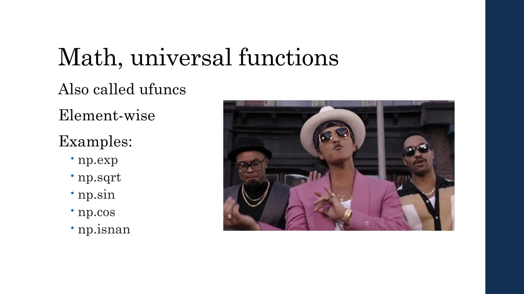 Math, universal functions
Also called ufuncs
Element-wise
Examples:
 np.exp
 np.sqrt
 np.sin
 np.cos
 np.isnan
 