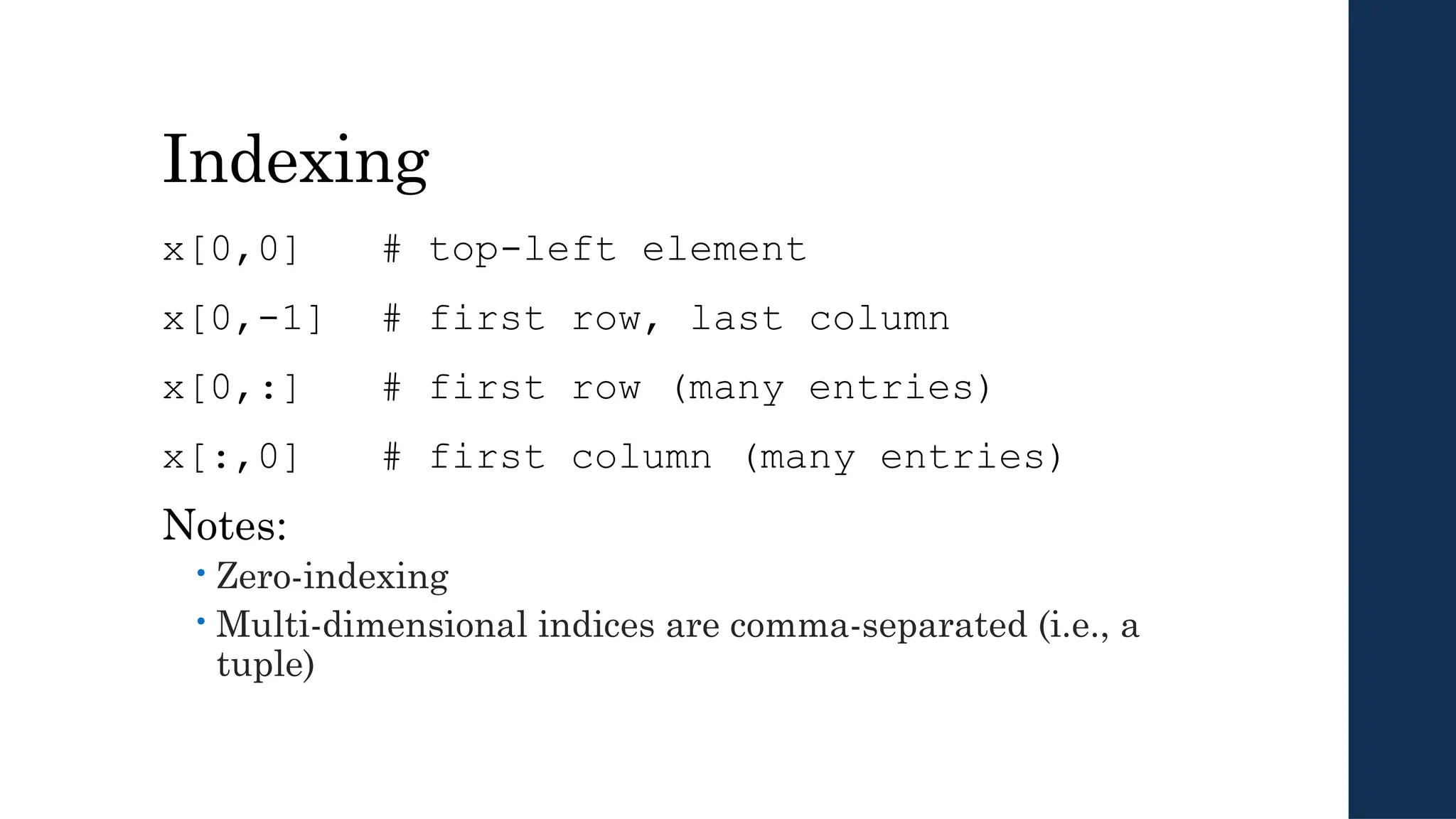 Indexing
x[0,0] # top-left element
x[0,-1] # first row, last column
x[0,:] # first row (many entries)
x[:,0] # first column (many entries)
Notes:
 Zero-indexing
 Multi-dimensional indices are comma-separated (i.e., a
tuple)
 