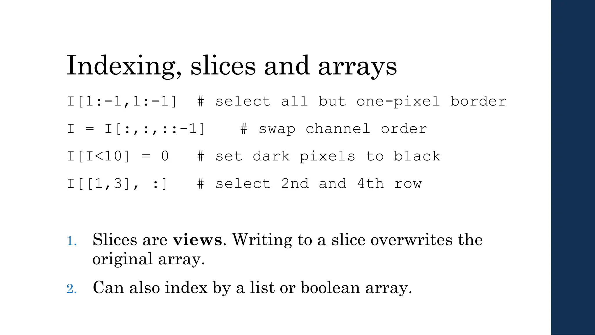 Indexing, slices and arrays
I[1:-1,1:-1] # select all but one-pixel border
I = I[:,:,::-1] # swap channel order
I[I<10] = 0 # set dark pixels to black
I[[1,3], :] # select 2nd and 4th row
1. Slices are views. Writing to a slice overwrites the
original array.
2. Can also index by a list or boolean array.
 