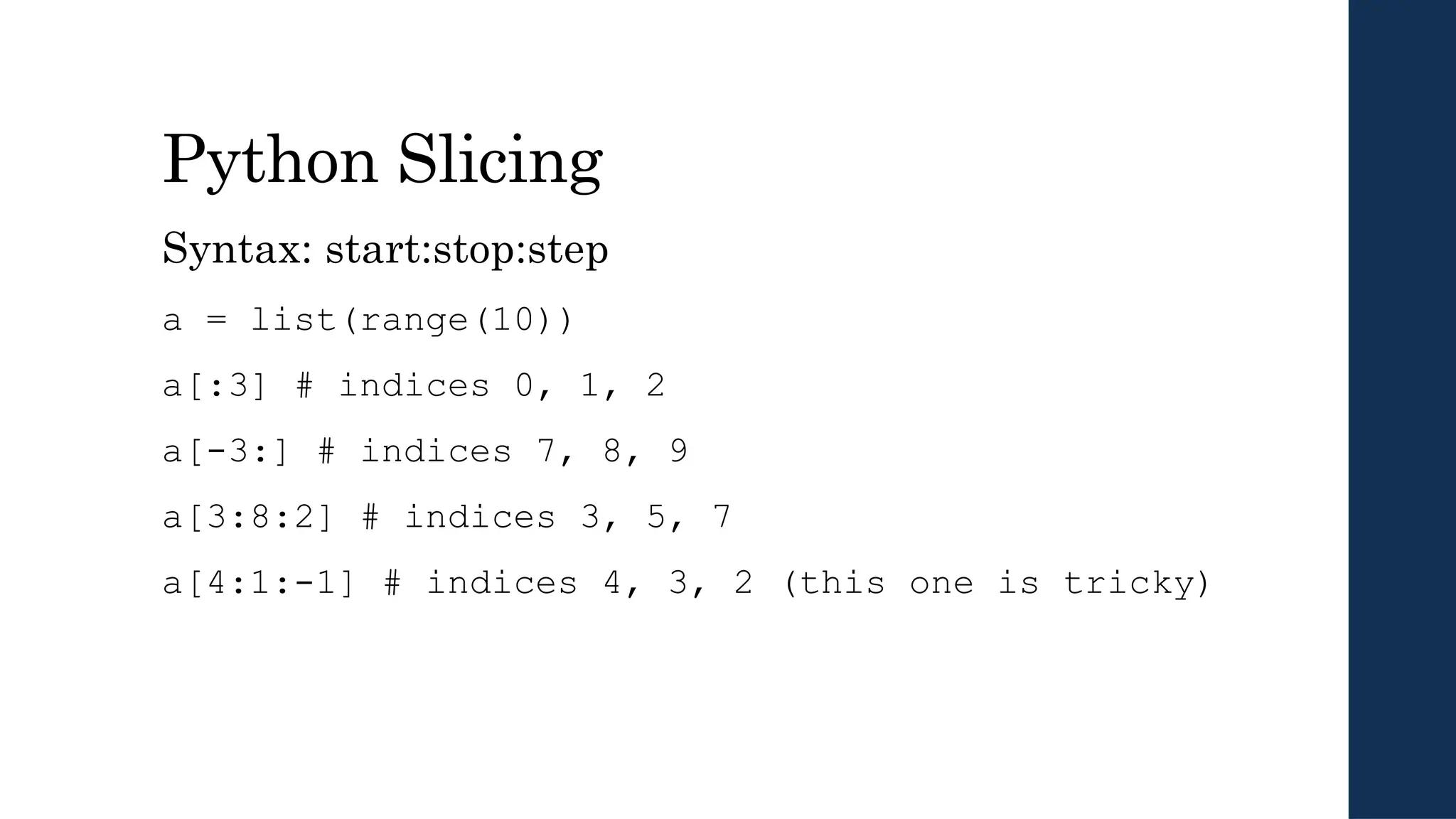 Python Slicing
Syntax: start:stop:step
a = list(range(10))
a[:3] # indices 0, 1, 2
a[-3:] # indices 7, 8, 9
a[3:8:2] # indices 3, 5, 7
a[4:1:-1] # indices 4, 3, 2 (this one is tricky)
 