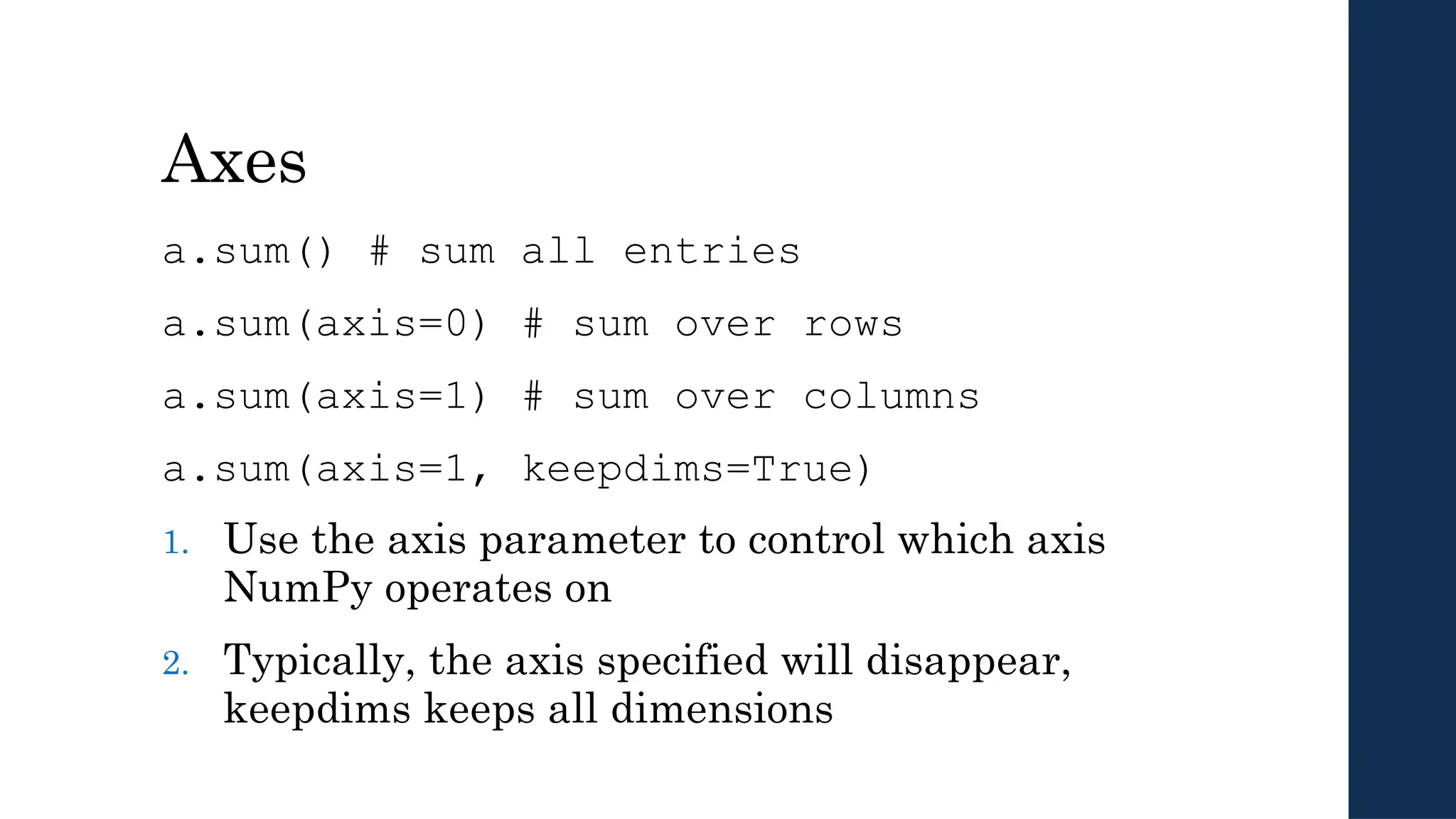 Axes
a.sum() # sum all entries
a.sum(axis=0) # sum over rows
a.sum(axis=1) # sum over columns
a.sum(axis=1, keepdims=True)
1. Use the axis parameter to control which axis
NumPy operates on
2. Typically, the axis specified will disappear,
keepdims keeps all dimensions
 