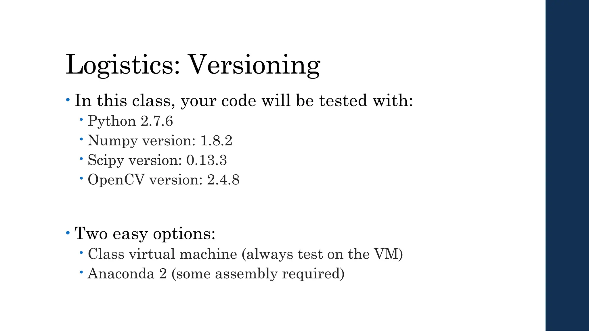 Logistics: Versioning
• In this class, your code will be tested with:
 Python 2.7.6
 Numpy version: 1.8.2
 Scipy version: 0.13.3
 OpenCV version: 2.4.8
• Two easy options:
 Class virtual machine (always test on the VM)
 Anaconda 2 (some assembly required)
 