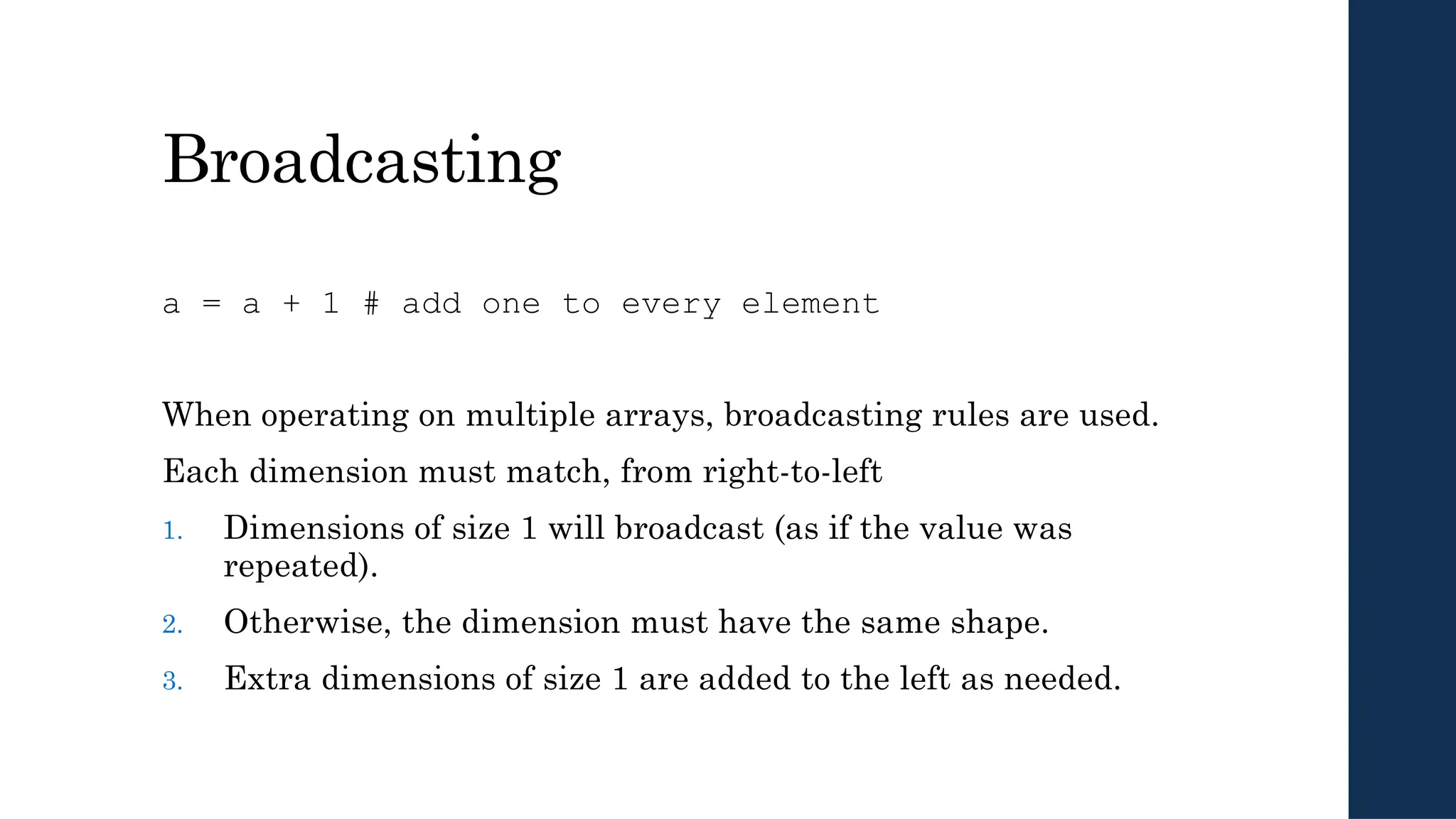 Broadcasting
a = a + 1 # add one to every element
When operating on multiple arrays, broadcasting rules are used.
Each dimension must match, from right-to-left
1. Dimensions of size 1 will broadcast (as if the value was
repeated).
2. Otherwise, the dimension must have the same shape.
3. Extra dimensions of size 1 are added to the left as needed.
 