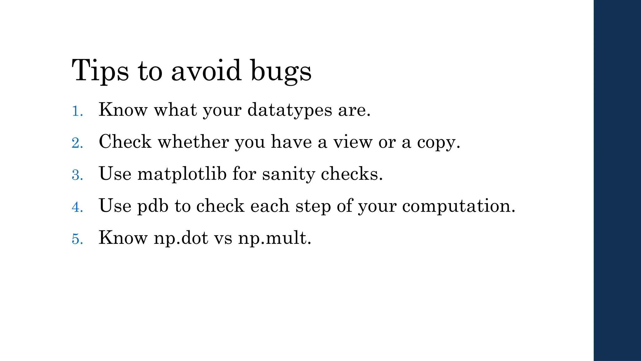 Tips to avoid bugs
1. Know what your datatypes are.
2. Check whether you have a view or a copy.
3. Use matplotlib for sanity checks.
4. Use pdb to check each step of your computation.
5. Know np.dot vs np.mult.
 