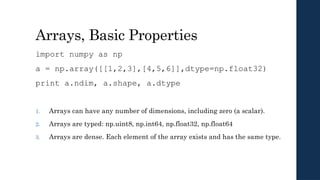 Arrays, Basic Properties
import numpy as np
a = np.array([[1,2,3],[4,5,6]],dtype=np.float32)
print a.ndim, a.shape, a.dtype
1. Arrays can have any number of dimensions, including zero (a scalar).
2. Arrays are typed: np.uint8, np.int64, np.float32, np.float64
3. Arrays are dense. Each element of the array exists and has the same type.
 