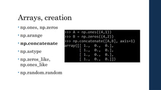 Arrays, creation
• np.ones, np.zeros
• np.arange
• np.concatenate
• np.astype
• np.zeros_like,
np.ones_like
• np.random.random
 