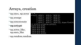 Arrays, creation
• np.ones, np.zeros
• np.arange
• np.concatenate
• np.astype
• np.zeros_like,
np.ones_like
• np.random.random
 