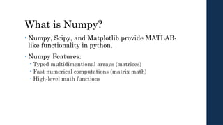What is Numpy?
• Numpy, Scipy, and Matplotlib provide MATLAB-
like functionality in python.
• Numpy Features:
 Typed multidimentional arrays (matrices)
 Fast numerical computations (matrix math)
 High-level math functions
 