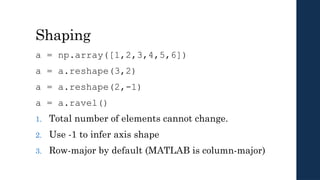 Shaping
a = np.array([1,2,3,4,5,6])
a = a.reshape(3,2)
a = a.reshape(2,-1)
a = a.ravel()
1. Total number of elements cannot change.
2. Use -1 to infer axis shape
3. Row-major by default (MATLAB is column-major)
 