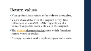 Return values
• Numpy functions return either views or copies.
• Views share data with the original array, like
references in Java/C++. Altering entries of a
view, changes the same entries in the original.
• The numpy documentation says which functions
return views or copies
• Np.copy, np.view make explicit copies and views.
 