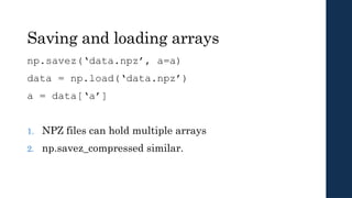 Saving and loading arrays
np.savez(‘data.npz’, a=a)
data = np.load(‘data.npz’)
a = data[‘a’]
1. NPZ files can hold multiple arrays
2. np.savez_compressed similar.
 