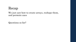 Recap
We just saw how to create arrays, reshape them,
and permute axes
Questions so far?
 