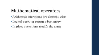Mathematical operators
• Arithmetic operations are element-wise
• Logical operator return a bool array
• In place operations modify the array
 