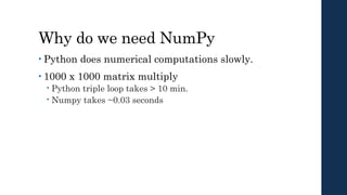 Why do we need NumPy
• Python does numerical computations slowly.
• 1000 x 1000 matrix multiply
 Python triple loop takes > 10 min.
 Numpy takes ~0.03 seconds
 