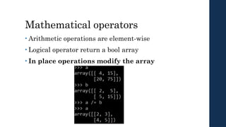 Mathematical operators
• Arithmetic operations are element-wise
• Logical operator return a bool array
• In place operations modify the array
 