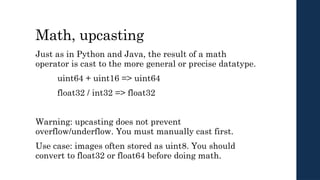 Math, upcasting
Just as in Python and Java, the result of a math
operator is cast to the more general or precise datatype.
uint64 + uint16 => uint64
float32 / int32 => float32
Warning: upcasting does not prevent
overflow/underflow. You must manually cast first.
Use case: images often stored as uint8. You should
convert to float32 or float64 before doing math.
 