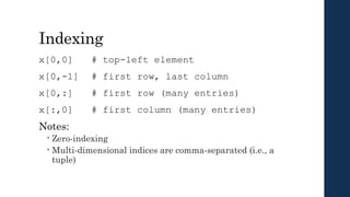 Indexing
x[0,0] # top-left element
x[0,-1] # first row, last column
x[0,:] # first row (many entries)
x[:,0] # first column (many entries)
Notes:
 Zero-indexing
 Multi-dimensional indices are comma-separated (i.e., a
tuple)
 