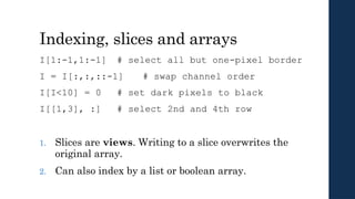 Indexing, slices and arrays
I[1:-1,1:-1] # select all but one-pixel border
I = I[:,:,::-1] # swap channel order
I[I<10] = 0 # set dark pixels to black
I[[1,3], :] # select 2nd and 4th row
1. Slices are views. Writing to a slice overwrites the
original array.
2. Can also index by a list or boolean array.
 