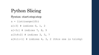 Python Slicing
Syntax: start:stop:step
a = list(range(10))
a[:3] # indices 0, 1, 2
a[-3:] # indices 7, 8, 9
a[3:8:2] # indices 3, 5, 7
a[4:1:-1] # indices 4, 3, 2 (this one is tricky)
 