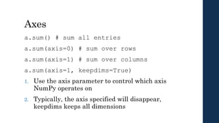 Axes
a.sum() # sum all entries
a.sum(axis=0) # sum over rows
a.sum(axis=1) # sum over columns
a.sum(axis=1, keepdims=True)
1. Use the axis parameter to control which axis
NumPy operates on
2. Typically, the axis specified will disappear,
keepdims keeps all dimensions
 