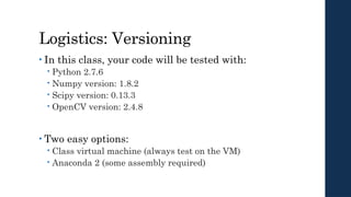 Logistics: Versioning
• In this class, your code will be tested with:
 Python 2.7.6
 Numpy version: 1.8.2
 Scipy version: 0.13.3
 OpenCV version: 2.4.8
• Two easy options:
 Class virtual machine (always test on the VM)
 Anaconda 2 (some assembly required)
 