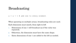Broadcasting
a = a + 1 # add one to every element
When operating on multiple arrays, broadcasting rules are used.
Each dimension must match, from right-to-left
1. Dimensions of size 1 will broadcast (as if the value was
repeated).
2. Otherwise, the dimension must have the same shape.
3. Extra dimensions of size 1 are added to the left as needed.
 