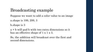 Broadcasting example
Suppose we want to add a color value to an image
a.shape is 100, 200, 3
b.shape is 3
a + b will pad b with two extra dimensions so it
has an effective shape of 1 x 1 x 3.
So, the addition will broadcast over the first and
second dimensions.
 