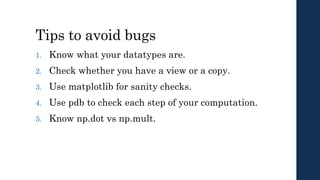 Tips to avoid bugs
1. Know what your datatypes are.
2. Check whether you have a view or a copy.
3. Use matplotlib for sanity checks.
4. Use pdb to check each step of your computation.
5. Know np.dot vs np.mult.
 