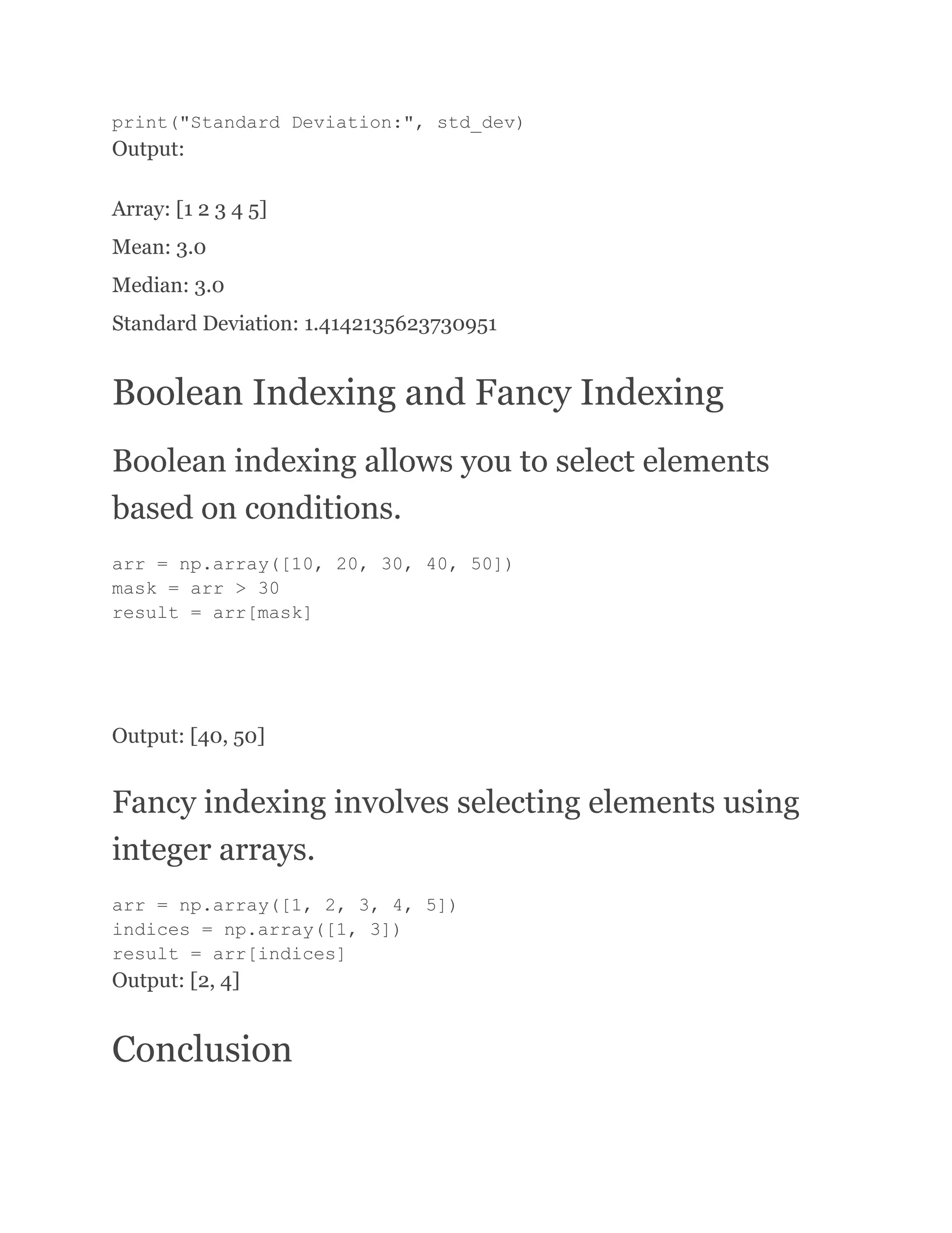 print("Standard Deviation:", std_dev) Output: Array: [1 2 3 4 5] Mean: 3.0 Median: 3.0 Standard Deviation: 1.4142135623730951 Boolean Indexing and Fancy Indexing Boolean indexing allows you to select elements based on conditions. arr = np.array([10, 20, 30, 40, 50]) mask = arr > 30 result = arr[mask] Output: [40, 50] Fancy indexing involves selecting elements using integer arrays. arr = np.array([1, 2, 3, 4, 5]) indices = np.array([1, 3]) result = arr[indices] Output: [2, 4] Conclusion 