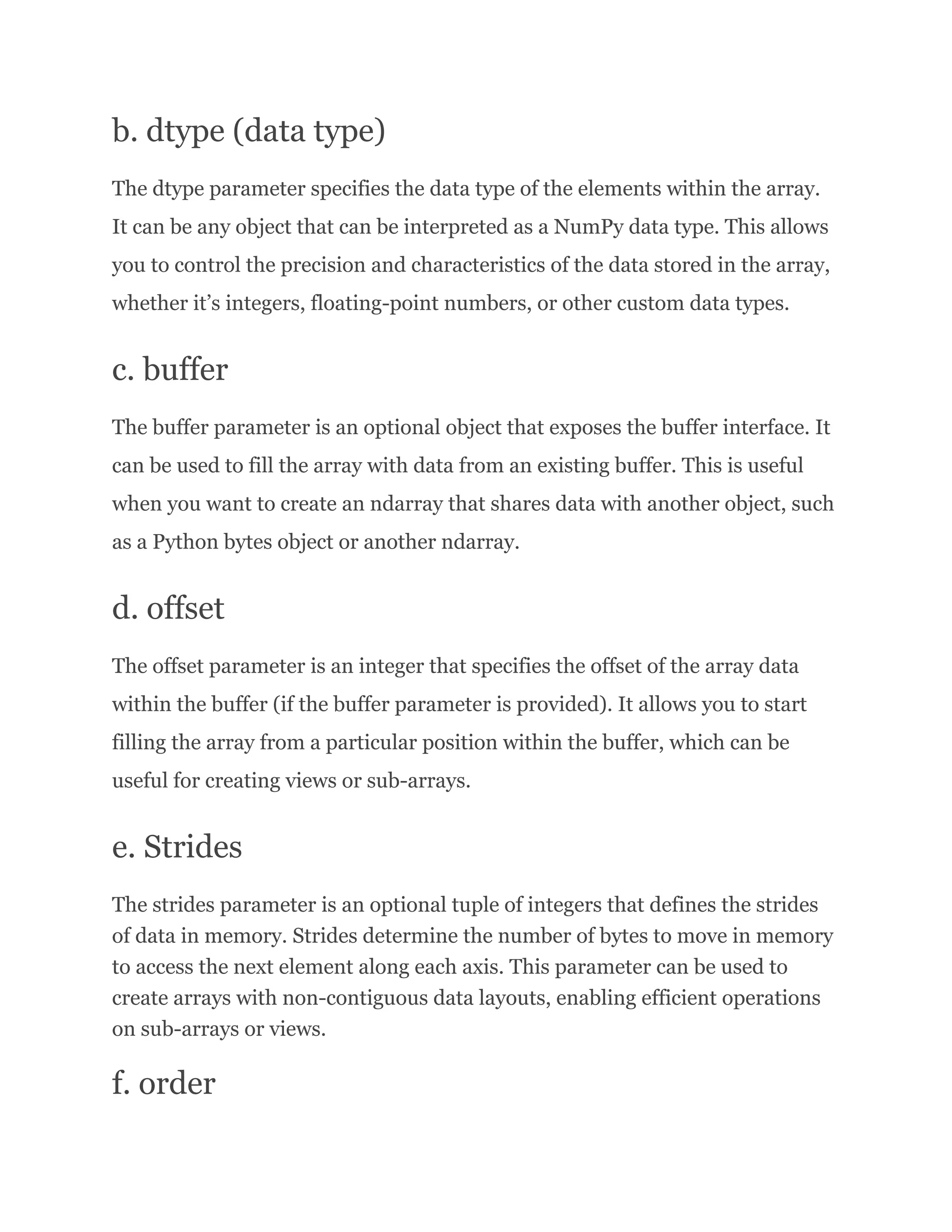 b. dtype (data type) The dtype parameter specifies the data type of the elements within the array. It can be any object that can be interpreted as a NumPy data type. This allows you to control the precision and characteristics of the data stored in the array, whether it’s integers, floating-point numbers, or other custom data types. c. buffer The buffer parameter is an optional object that exposes the buffer interface. It can be used to fill the array with data from an existing buffer. This is useful when you want to create an ndarray that shares data with another object, such as a Python bytes object or another ndarray. d. offset The offset parameter is an integer that specifies the offset of the array data within the buffer (if the buffer parameter is provided). It allows you to start filling the array from a particular position within the buffer, which can be useful for creating views or sub-arrays. e. Strides The strides parameter is an optional tuple of integers that defines the strides of data in memory. Strides determine the number of bytes to move in memory to access the next element along each axis. This parameter can be used to create arrays with non-contiguous data layouts, enabling efficient operations on sub-arrays or views. f. order 